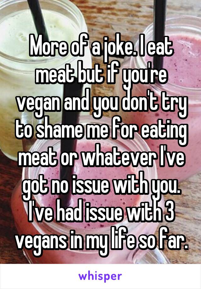 More of a joke. I eat meat but if you're vegan and you don't try to shame me for eating meat or whatever I've got no issue with you. I've had issue with 3 vegans in my life so far.