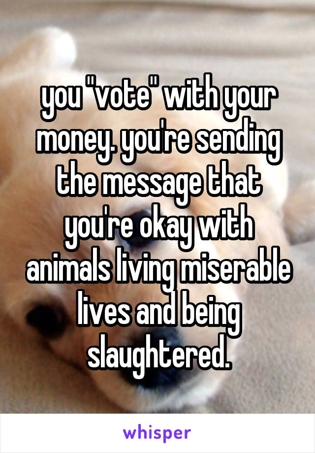 you "vote" with your money. you're sending the message that you're okay with animals living miserable lives and being slaughtered.