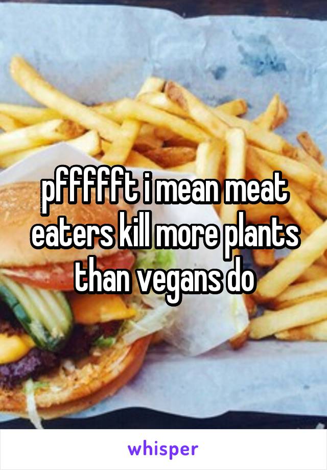 pffffft i mean meat eaters kill more plants than vegans do