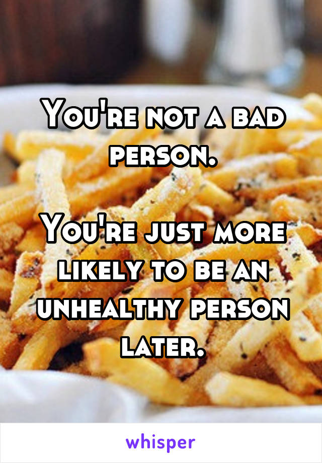 You're not a bad person.

You're just more likely to be an unhealthy person later.