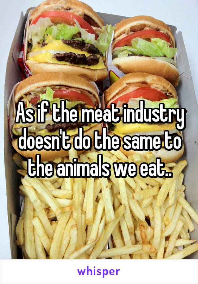 As if the meat industry doesn't do the same to the animals we eat..