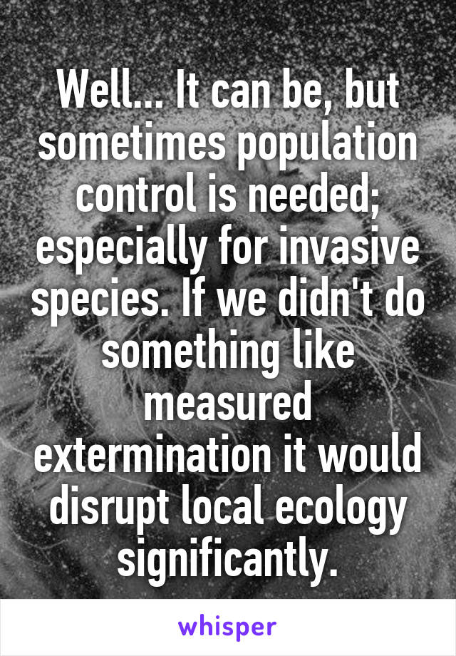 Well... It can be, but sometimes population control is needed; especially for invasive species. If we didn't do something like measured extermination it would disrupt local ecology significantly.