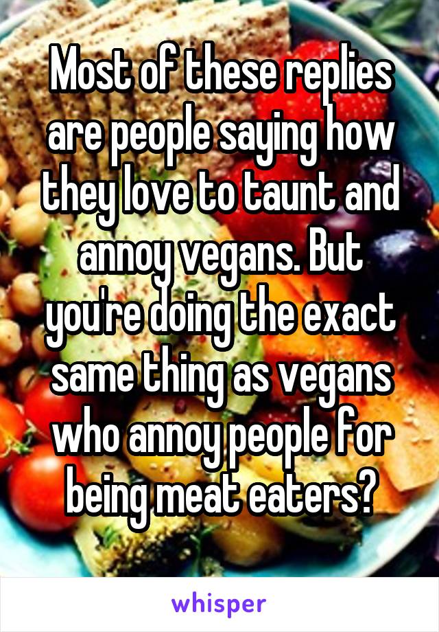 Most of these replies are people saying how they love to taunt and annoy vegans. But you're doing the exact same thing as vegans who annoy people for being meat eaters?
