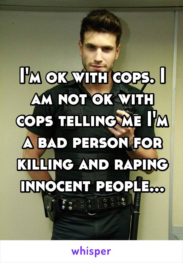 I'm ok with cops. I am not ok with cops telling me I'm a bad person for killing and raping innocent people...