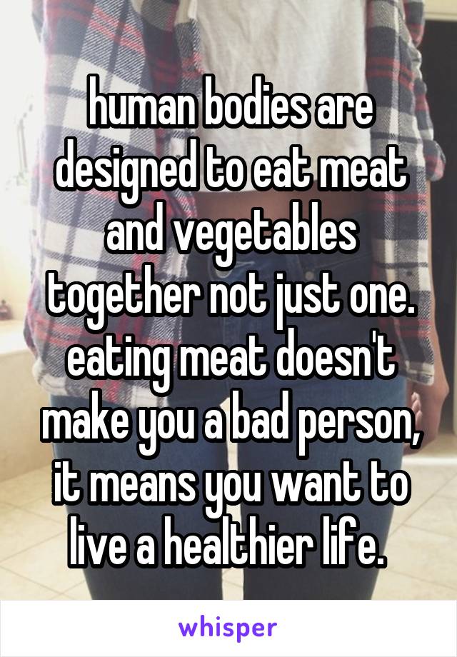 human bodies are designed to eat meat and vegetables together not just one. eating meat doesn't make you a bad person, it means you want to live a healthier life. 