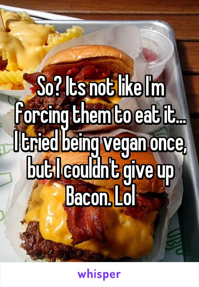 So? Its not like I'm forcing them to eat it... I tried being vegan once, but I couldn't give up Bacon. Lol