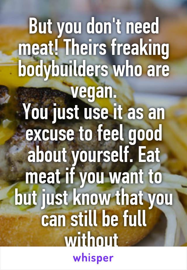 But you don't need meat! Theirs freaking bodybuilders who are vegan.
You just use it as an excuse to feel good about yourself. Eat meat if you want to but just know that you can still be full without 