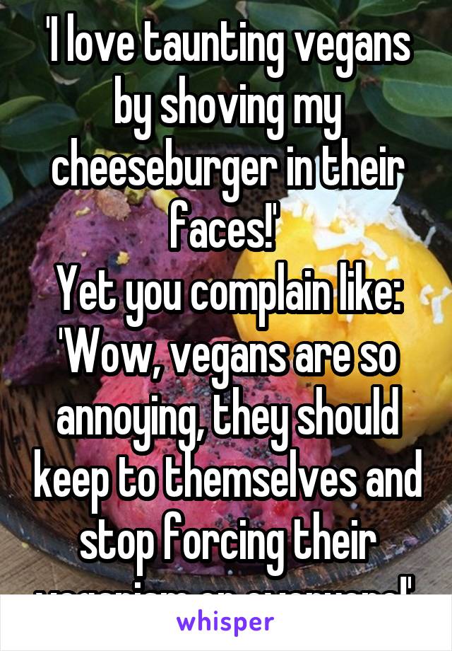 'I love taunting vegans by shoving my cheeseburger in their faces!' 
Yet you complain like: 'Wow, vegans are so annoying, they should keep to themselves and stop forcing their veganism on everyone!' 