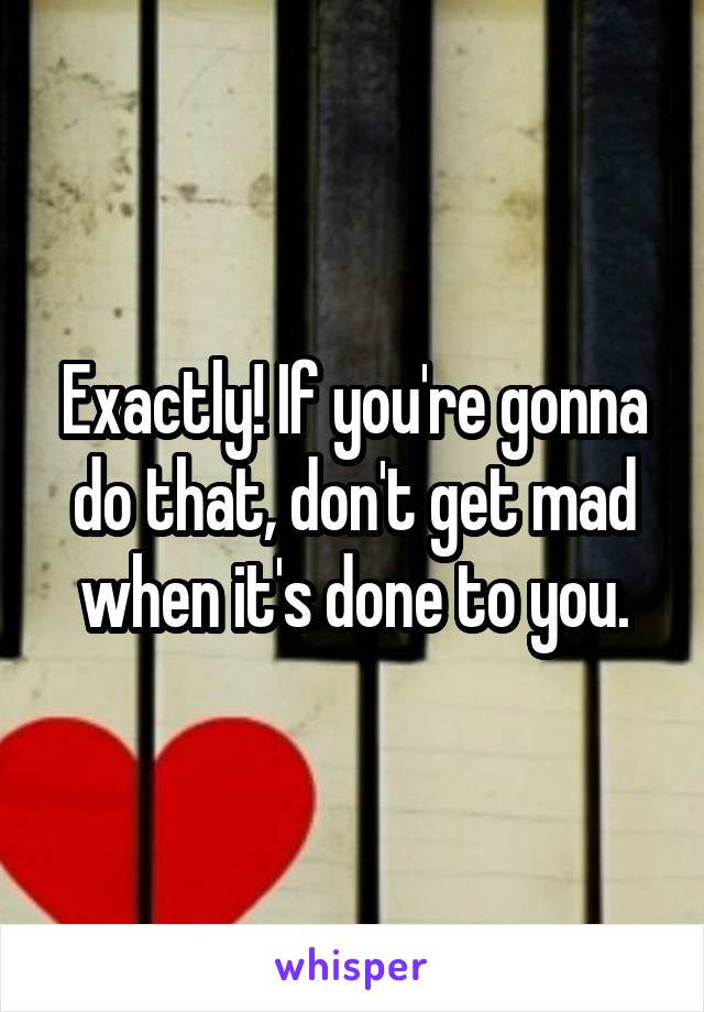 Exactly! If you're gonna do that, don't get mad when it's done to you.