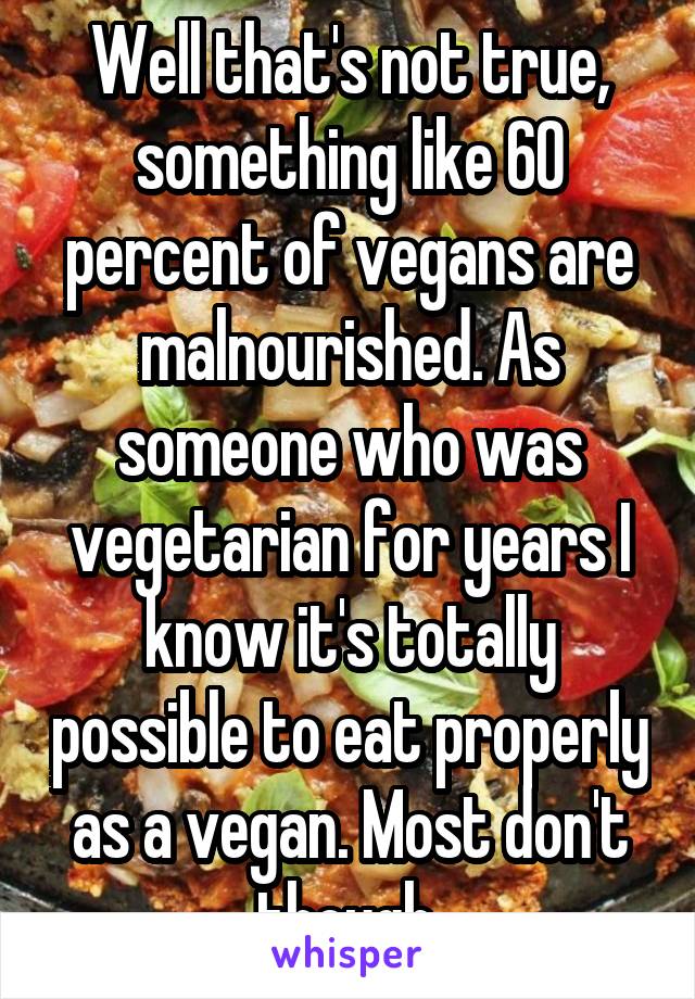 Well that's not true, something like 60 percent of vegans are malnourished. As someone who was vegetarian for years I know it's totally possible to eat properly as a vegan. Most don't though.