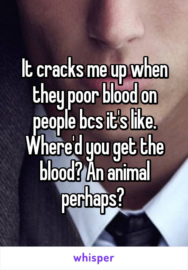 It cracks me up when they poor blood on people bcs it's like. Where'd you get the blood? An animal perhaps? 