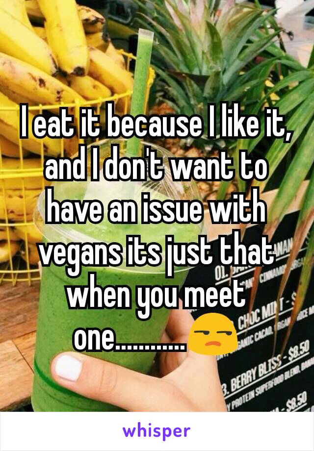 I eat it because I like it, and I don't want to have an issue with vegans its just that when you meet one............😒