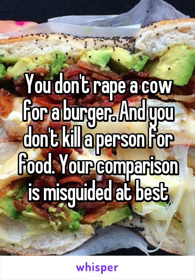 You don't rape a cow for a burger. And you don't kill a person for food. Your comparison is misguided at best