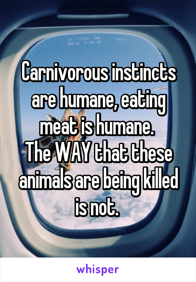 Carnivorous instincts are humane, eating meat is humane. 
The WAY that these animals are being killed is not. 