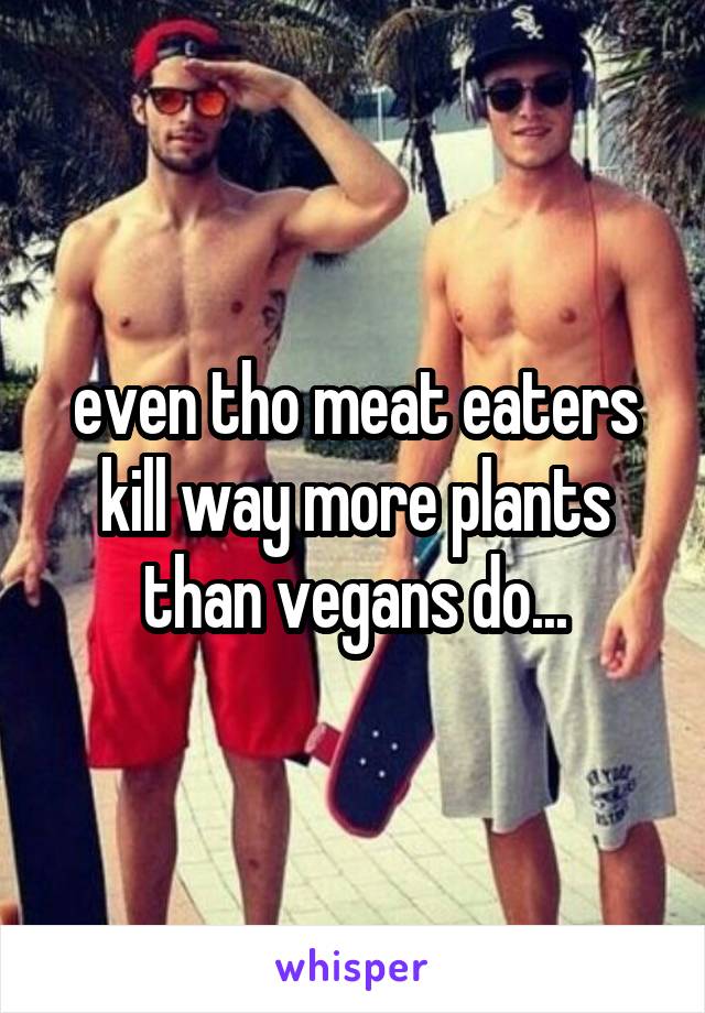 even tho meat eaters kill way more plants than vegans do...