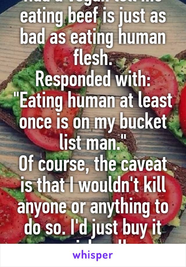 Had a vegan tell me eating beef is just as bad as eating human flesh.
Responded with: "Eating human at least once is on my bucket list man."
Of course, the caveat is that I wouldn't kill anyone or anything to do so. I'd just buy it semi-legally.
