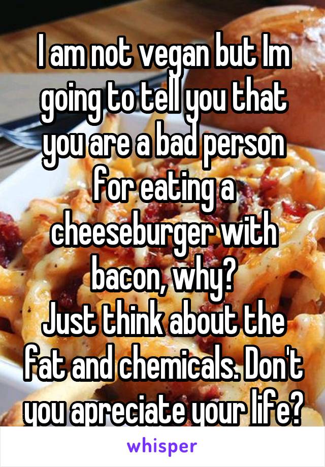 I am not vegan but Im going to tell you that you are a bad person for eating a cheeseburger with bacon, why?
Just think about the fat and chemicals. Don't you apreciate your life?