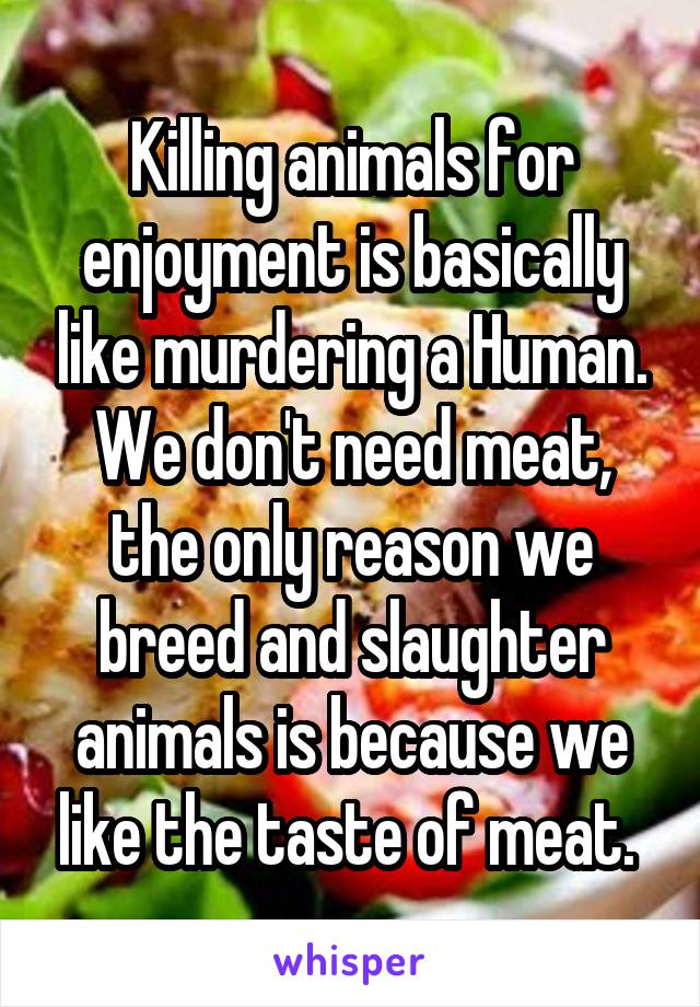 Killing animals for enjoyment is basically like murdering a Human. We don't need meat, the only reason we breed and slaughter animals is because we like the taste of meat. 