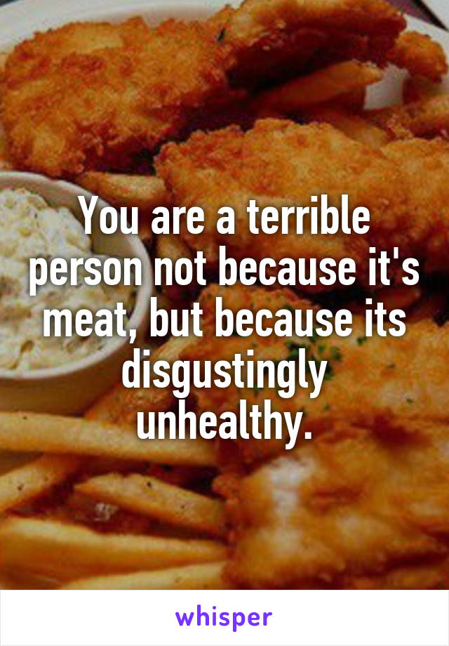 You are a terrible person not because it's meat, but because its disgustingly unhealthy.