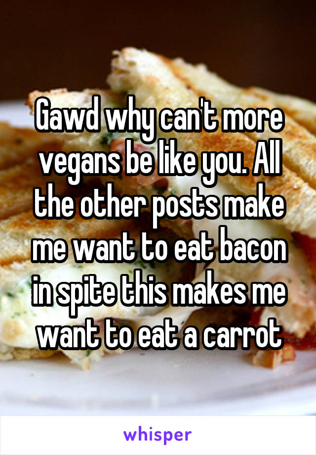 Gawd why can't more vegans be like you. All the other posts make me want to eat bacon in spite this makes me want to eat a carrot