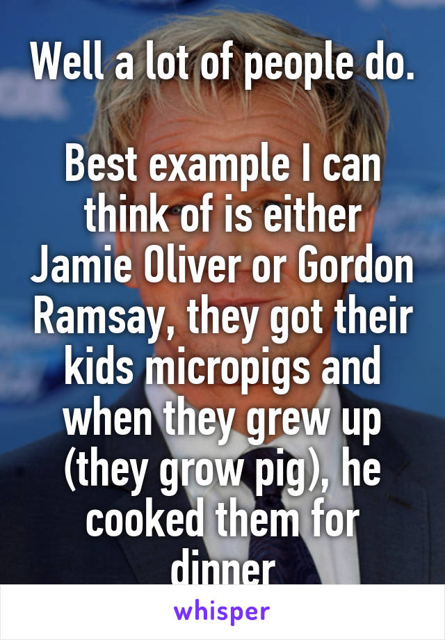 Well a lot of people do.

Best example I can think of is either Jamie Oliver or Gordon Ramsay, they got their kids micropigs and when they grew up (they grow pig), he cooked them for dinner