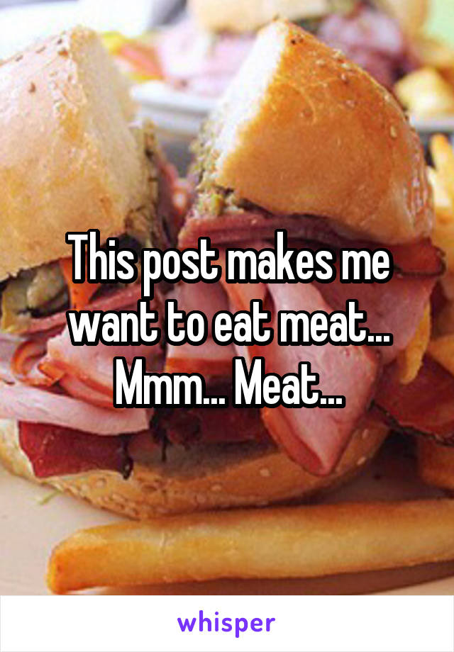 This post makes me want to eat meat... Mmm... Meat...