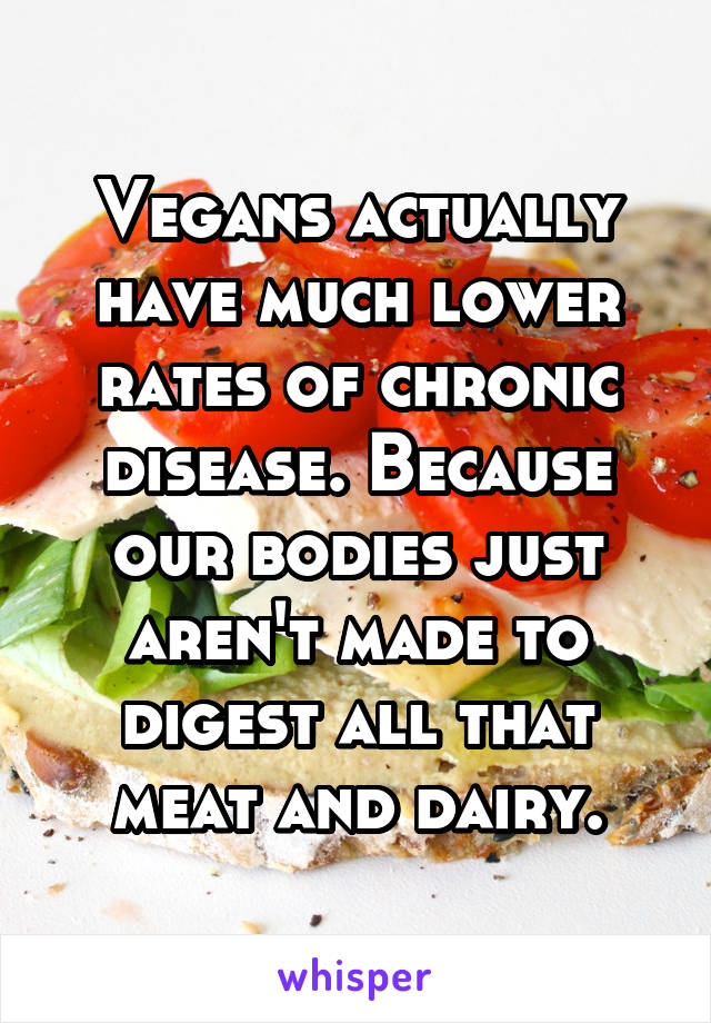 Vegans actually have much lower rates of chronic disease. Because our bodies just aren't made to digest all that meat and dairy.