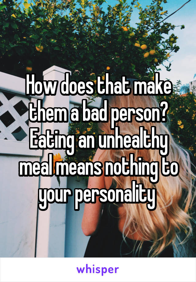 How does that make them a bad person? Eating an unhealthy meal means nothing to your personality 