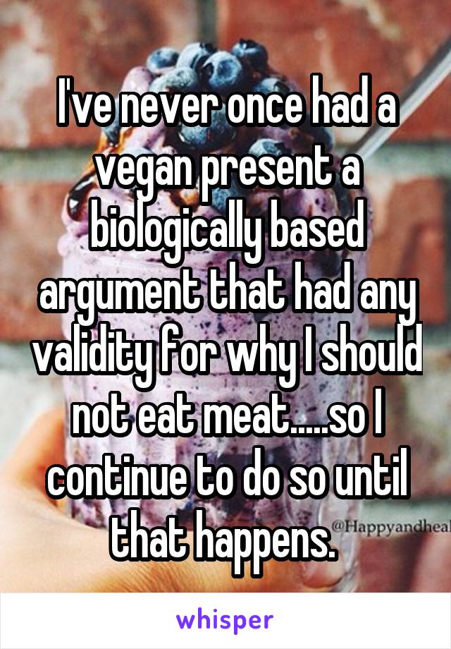 I've never once had a vegan present a biologically based argument that had any validity for why I should not eat meat.....so I continue to do so until that happens. 