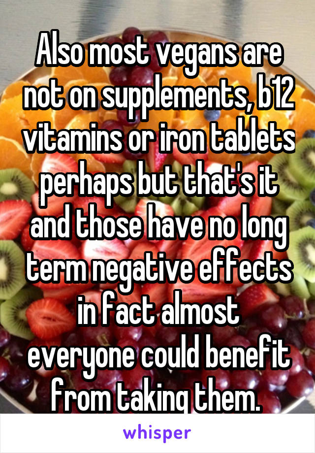 Also most vegans are not on supplements, b12 vitamins or iron tablets perhaps but that's it and those have no long term negative effects in fact almost everyone could benefit from taking them. 