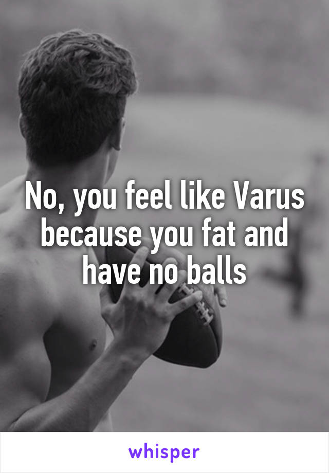 No, you feel like Varus because you fat and have no balls