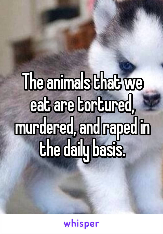 The animals that we eat are tortured, murdered, and raped in the daily basis.