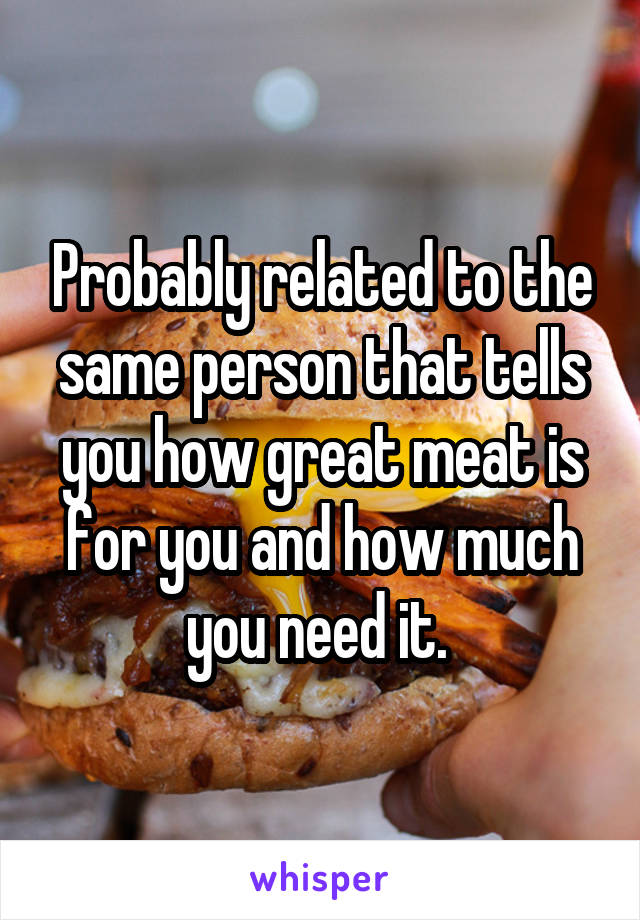 Probably related to the same person that tells you how great meat is for you and how much you need it. 