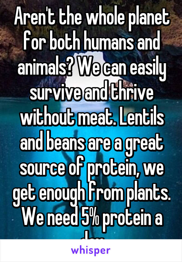 Aren't the whole planet for both humans and animals? We can easily survive and thrive without meat. Lentils and beans are a great source of protein, we get enough from plants. We need 5% protein a day