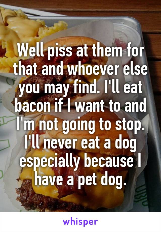 Well piss at them for that and whoever else you may find. I'll eat bacon if I want to and I'm not going to stop. I'll never eat a dog especially because I have a pet dog.