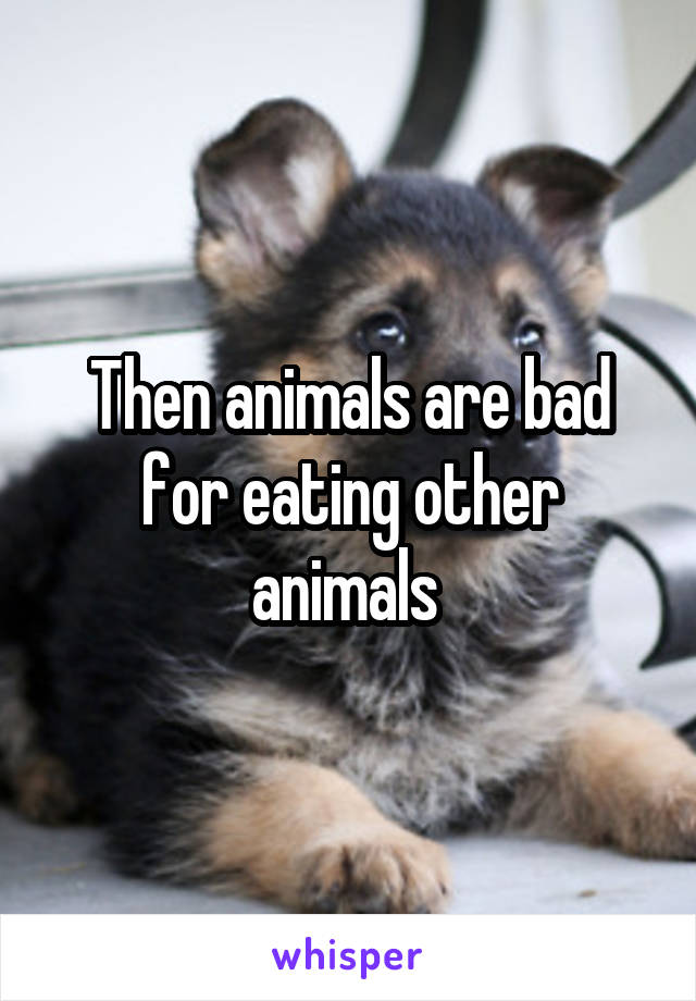 Then animals are bad for eating other animals 