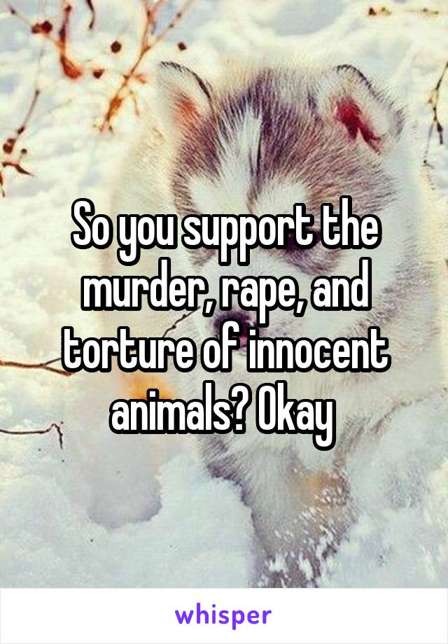 So you support the murder, rape, and torture of innocent animals? Okay 