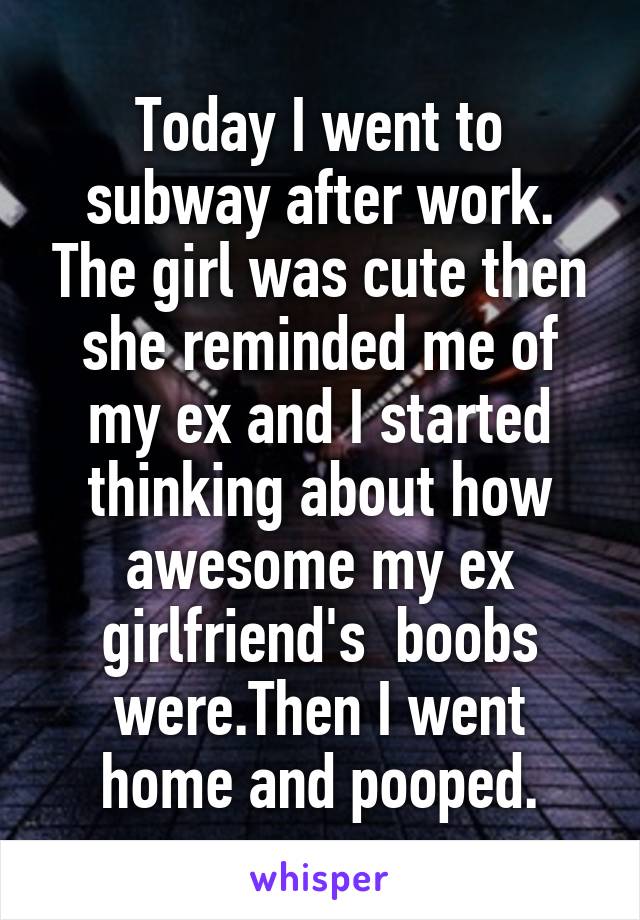 Today I went to subway after work. The girl was cute then she reminded me of my ex and I started thinking about how awesome my ex girlfriend's  boobs were.Then I went home and pooped.