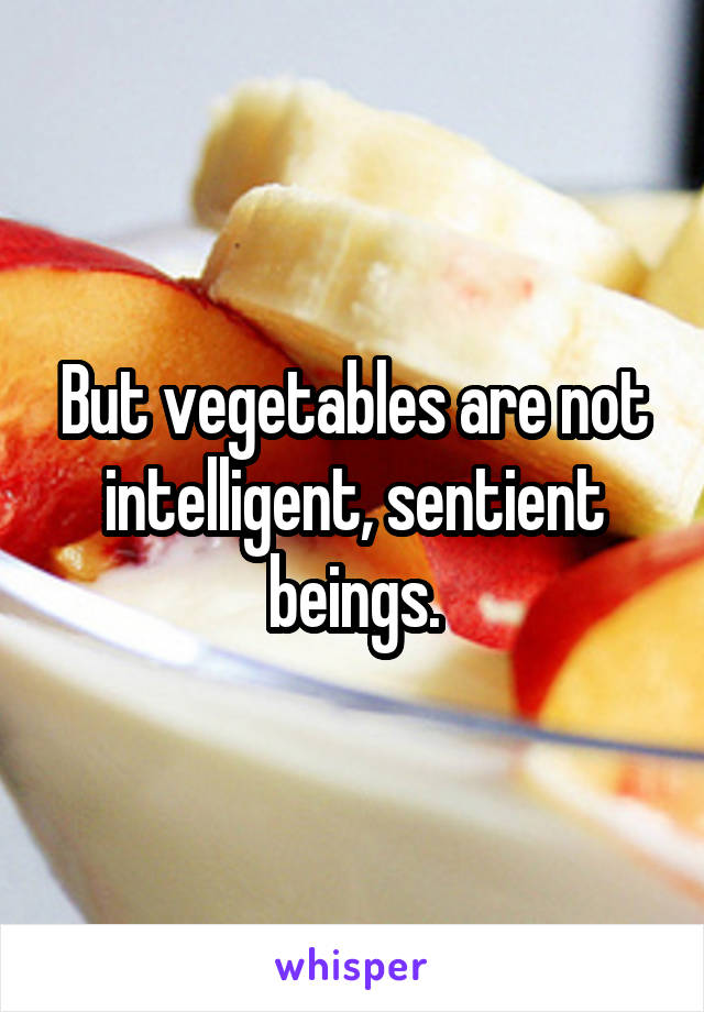 But vegetables are not intelligent, sentient beings.