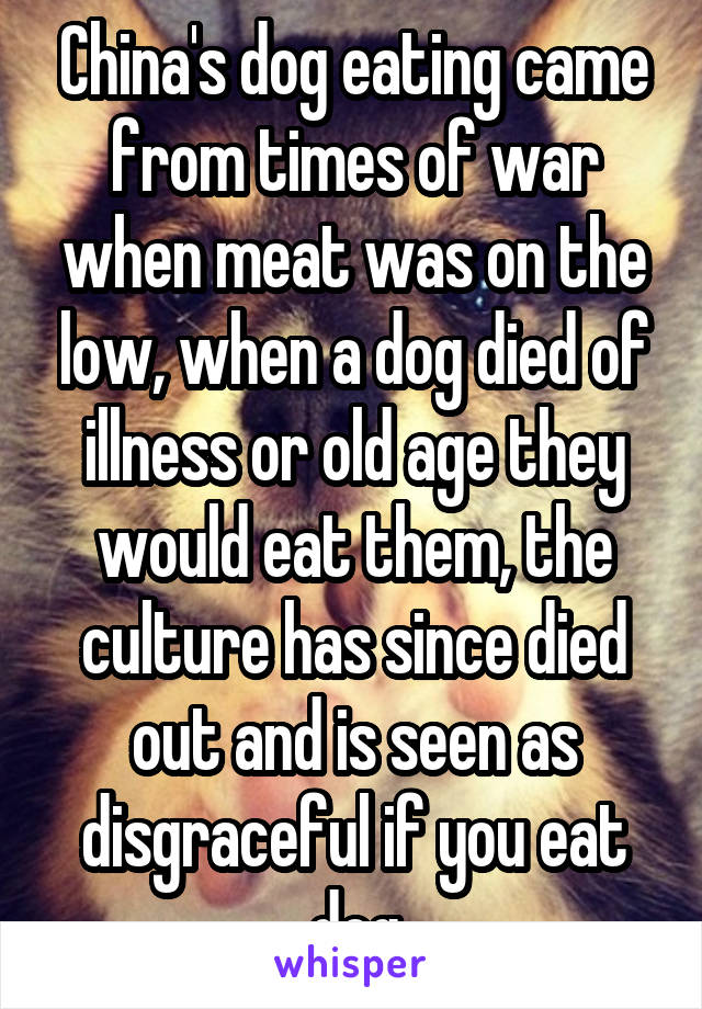 China's dog eating came from times of war when meat was on the low, when a dog died of illness or old age they would eat them, the culture has since died out and is seen as disgraceful if you eat dog