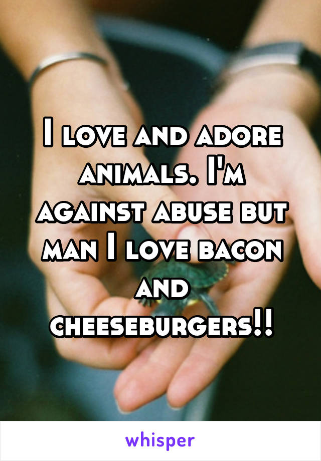 I love and adore animals. I'm
against abuse but man I love bacon and cheeseburgers!!