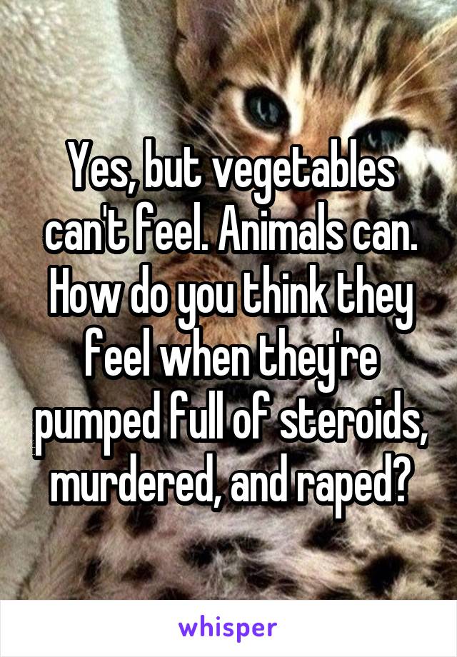 Yes, but vegetables can't feel. Animals can. How do you think they feel when they're pumped full of steroids, murdered, and raped?