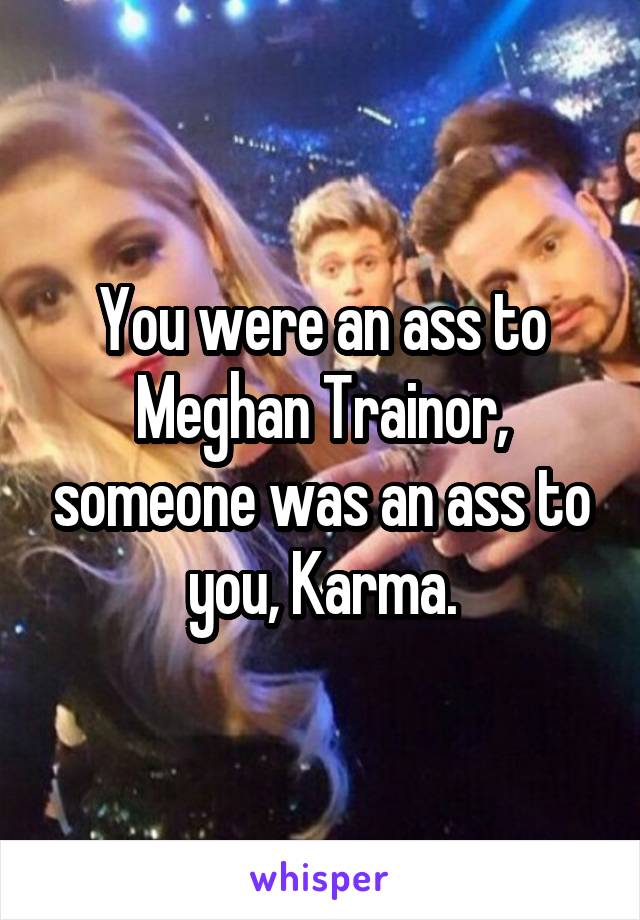 You were an ass to Meghan Trainor, someone was an ass to you, Karma.