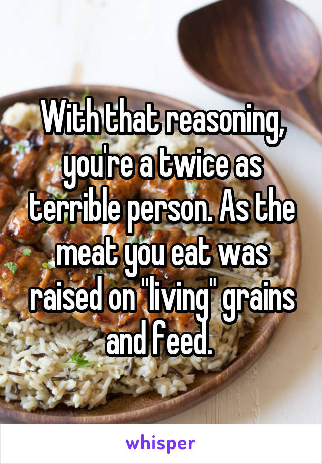 With that reasoning, you're a twice as terrible person. As the meat you eat was raised on "living" grains and feed. 