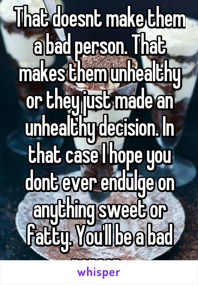 That doesnt make them a bad person. That makes them unhealthy or they just made an unhealthy decision. In that case I hope you dont ever endulge on anything sweet or fatty. You'll be a bad person. 