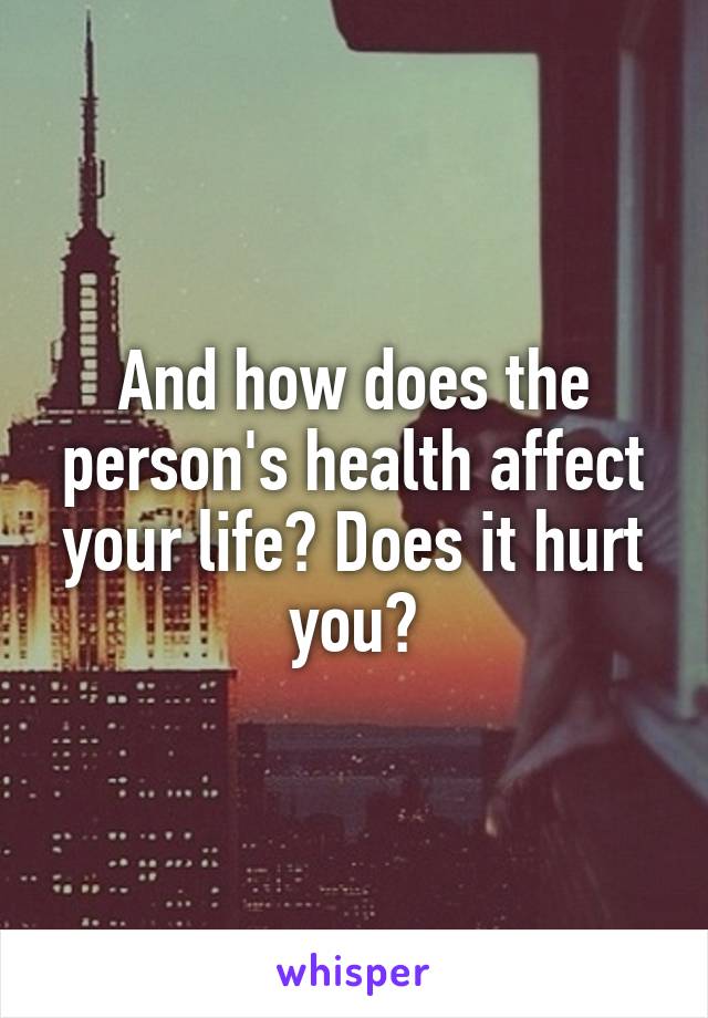 And how does the person's health affect your life? Does it hurt you?