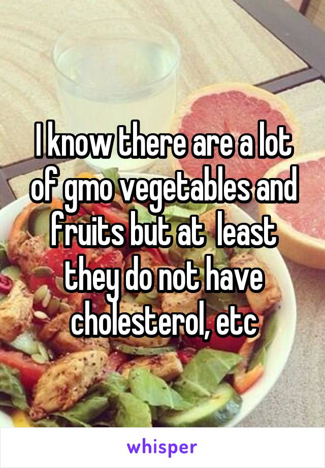 I know there are a lot of gmo vegetables and fruits but at  least they do not have cholesterol, etc