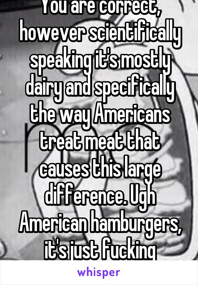 You are correct, however scientifically speaking it's mostly dairy and specifically the way Americans treat meat that causes this large difference. Ugh American hamburgers, it's just fucking bacteria 