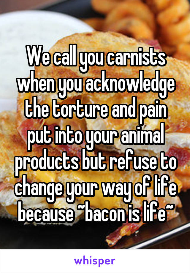 We call you carnists when you acknowledge the torture and pain put into your animal products but refuse to change your way of life because ~bacon is life~