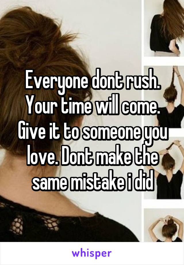 Everyone dont rush. Your time will come. Give it to someone you love. Dont make the same mistake i did
